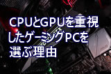 CPUとGPUを重視したゲーミングPCを選ぶ理由