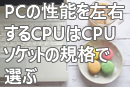 PCの性能を左右するCPUはCPUソケットの規格で選ぶ