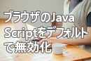 ブラウザのJavaScriptをデフォルトで無効化